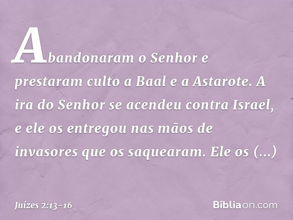 Abandonaram o Senhor e prestaram culto a Baal e a Astarote. A ira do Senhor se acendeu contra Israel, e ele os entregou nas mãos de invasores que os saquearam. 