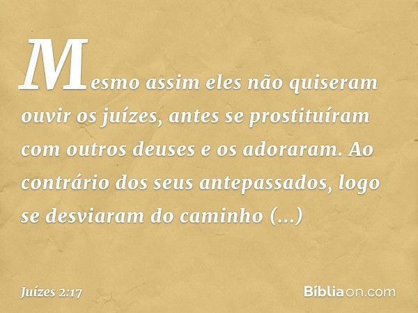 Mesmo assim eles não quiseram ouvir os juízes, antes se prostituíram com outros deuses e os adoraram. Ao contrário dos seus antepassados, logo se desviaram do c