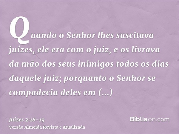 Quando o Senhor lhes suscitava juízes, ele era com o juiz, e os livrava da mão dos seus inimigos todos os dias daquele juiz; porquanto o Senhor se compadecia de