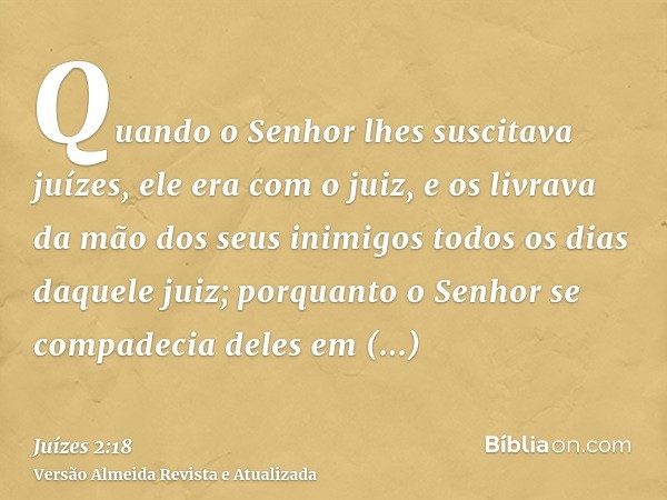 Quando o Senhor lhes suscitava juízes, ele era com o juiz, e os livrava da mão dos seus inimigos todos os dias daquele juiz; porquanto o Senhor se compadecia de