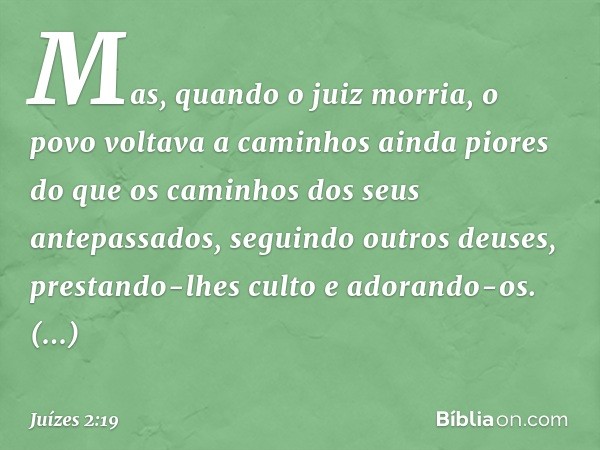 Mas, quando o juiz morria, o povo voltava a caminhos ainda piores do que os caminhos dos seus antepassados, seguindo outros deuses, prestando-lhes culto e adora