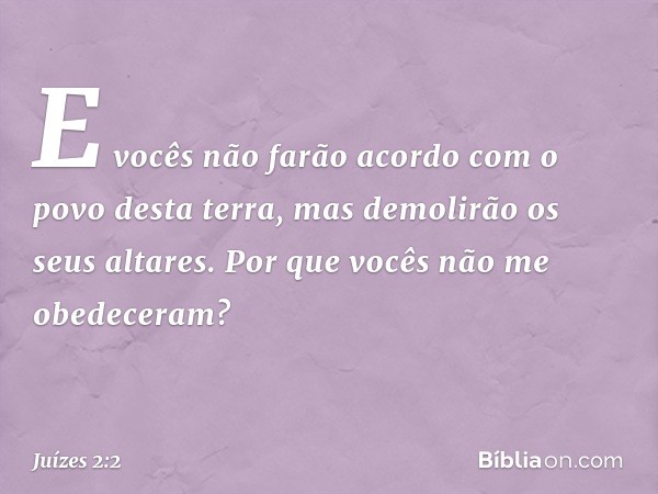 E vocês não farão acordo com o povo desta terra, mas demolirão os seus altares. Por que vocês não me obedeceram? -- Juízes 2:2