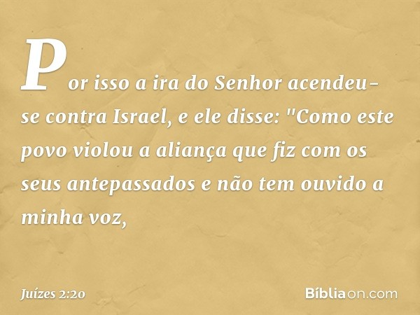 Por isso a ira do Senhor acendeu-se contra Israel, e ele disse: "Como este povo violou a aliança que fiz com os seus antepassados e não tem ouvido a minha voz, 