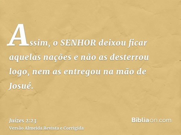 Assim, o SENHOR deixou ficar aquelas nações e não as desterrou logo, nem as entregou na mão de Josué.