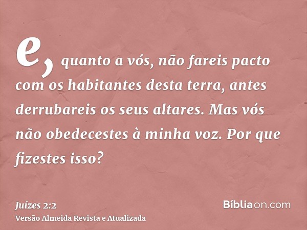 e, quanto a vós, não fareis pacto com os habitantes desta terra, antes derrubareis os seus altares. Mas vós não obedecestes à minha voz. Por que fizestes isso?