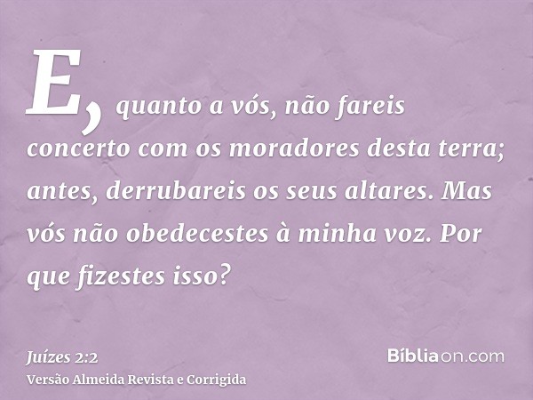 E, quanto a vós, não fareis concerto com os moradores desta terra; antes, derrubareis os seus altares. Mas vós não obedecestes à minha voz. Por que fizestes iss