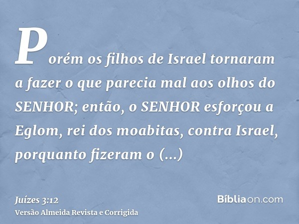 Porém os filhos de Israel tornaram a fazer o que parecia mal aos olhos do SENHOR; então, o SENHOR esforçou a Eglom, rei dos moabitas, contra Israel, porquanto f