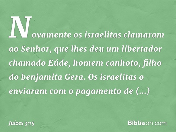 Novamente os israelitas clamaram ao Senhor, que lhes deu um libertador chamado Eúde, homem canhoto, filho do benjamita Gera. Os israelitas o enviaram com o paga