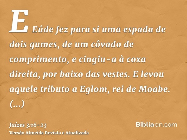 E Eúde fez para si uma espada de dois gumes, de um côvado de comprimento, e cingiu-a à coxa direita, por baixo das vestes.E levou aquele tributo a Eglom, rei de