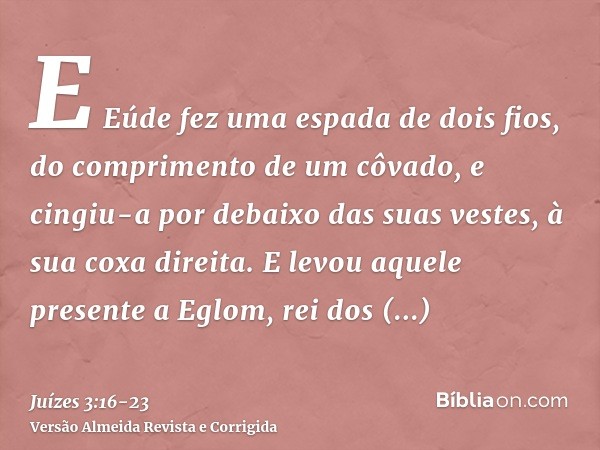 E Eúde fez uma espada de dois fios, do comprimento de um côvado, e cingiu-a por debaixo das suas vestes, à sua coxa direita.E levou aquele presente a Eglom, rei