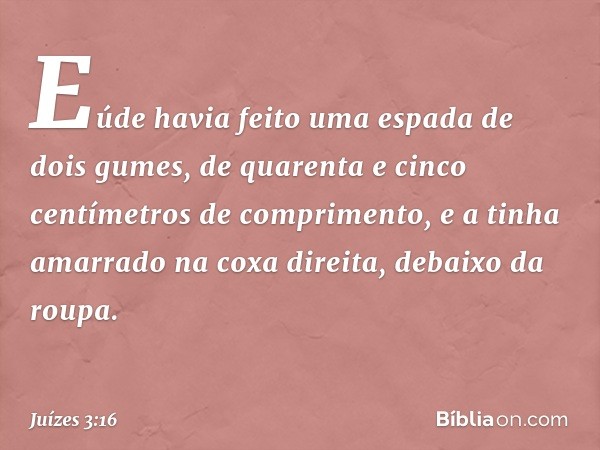 Eúde havia feito uma espada de dois gumes, de quarenta e cinco centímetros de comprimento, e a tinha amarrado na coxa direita, debaixo da roupa. -- Juízes 3:16