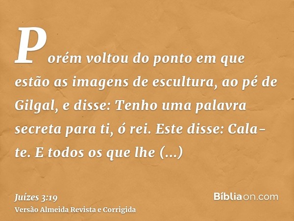 Porém voltou do ponto em que estão as imagens de escultura, ao pé de Gilgal, e disse: Tenho uma palavra secreta para ti, ó rei. Este disse: Cala-te. E todos os 