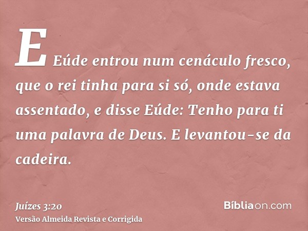 E Eúde entrou num cenáculo fresco, que o rei tinha para si só, onde estava assentado, e disse Eúde: Tenho para ti uma palavra de Deus. E levantou-se da cadeira.