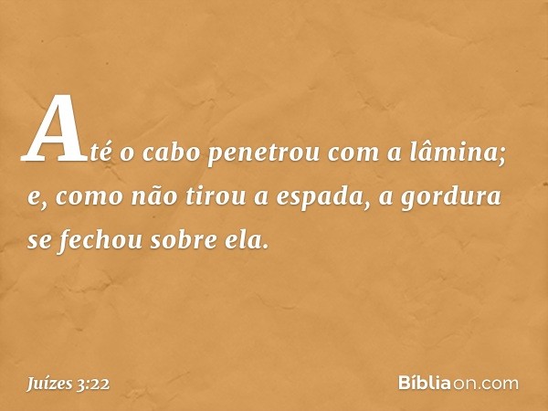 Até o cabo penetrou com a lâmina; e, como não tirou a espada, a gordura se fechou sobre ela. -- Juízes 3:22