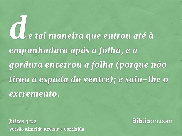 de tal maneira que entrou até à empunhadura após a folha, e a gordura encerrou a folha (porque não tirou a espada do ventre); e saiu-lhe o excremento.