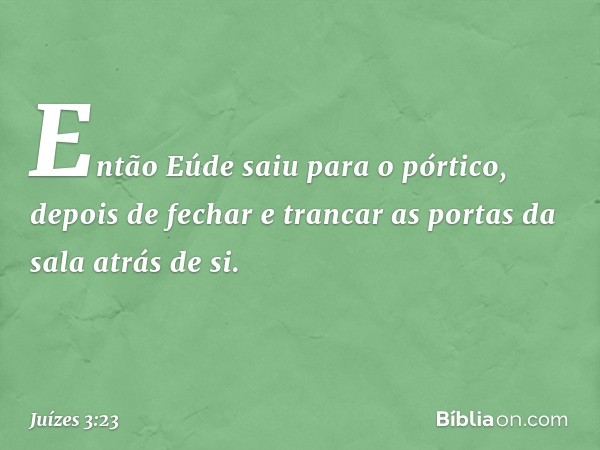 Então Eúde saiu para o pórtico, depois de fechar e trancar as portas da sala atrás de si. -- Juízes 3:23