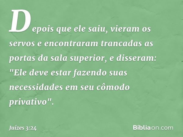 Depois que ele saiu, vieram os servos e encontraram trancadas as portas da sala superior, e disseram: "Ele deve estar fazendo suas necessidades em seu cômodo pr