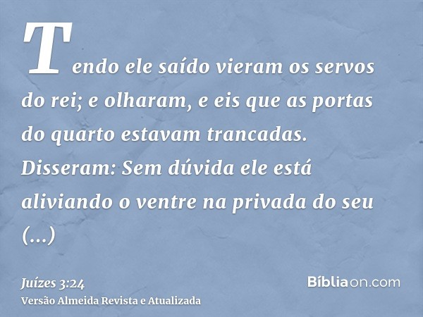 Tendo ele saído vieram os servos do rei; e olharam, e eis que as portas do quarto estavam trancadas. Disseram: Sem dúvida ele está aliviando o ventre na privada