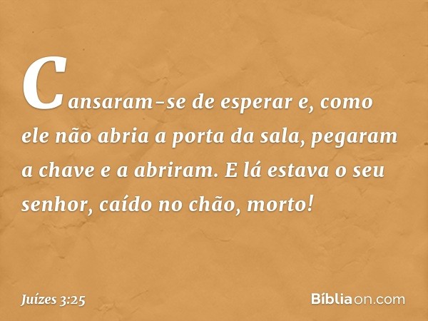 Cansaram-se de esperar e, como ele não abria a porta da sala, pegaram a chave e a abriram. E lá estava o seu senhor, caído no chão, morto! -- Juízes 3:25