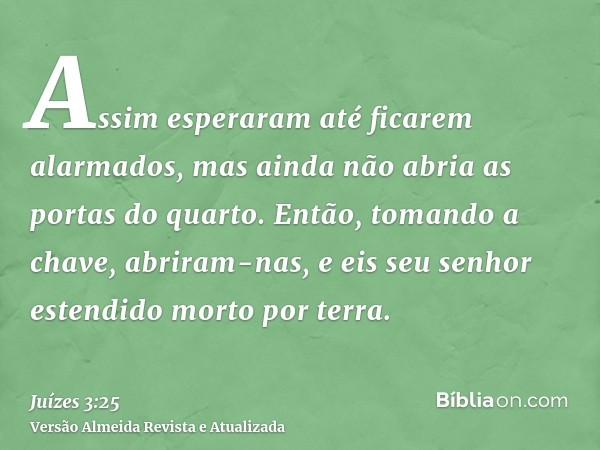 Assim esperaram até ficarem alarmados, mas ainda não abria as portas do quarto. Então, tomando a chave, abriram-nas, e eis seu senhor estendido morto por terra.