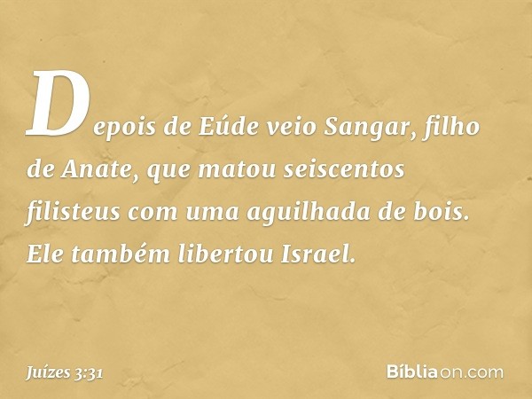 Depois de Eúde veio Sangar, filho de Anate, que matou seiscentos filisteus com uma aguilhada de bois. Ele também libertou Israel. -- Juízes 3:31