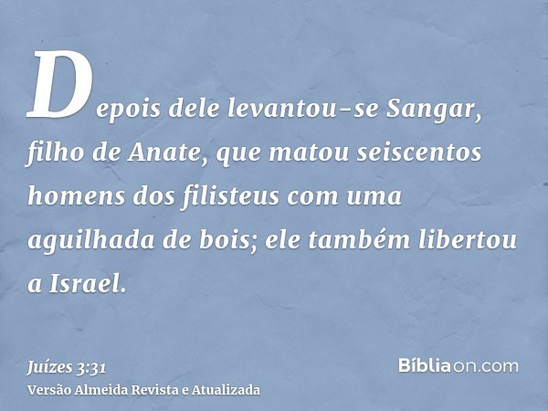 Depois dele levantou-se Sangar, filho de Anate, que matou seiscentos homens dos filisteus com uma aguilhada de bois; ele também libertou a Israel.