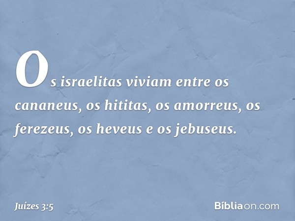 Os israelitas viviam entre os cananeus, os hititas, os amorreus, os ferezeus, os heveus e os jebuseus. -- Juízes 3:5