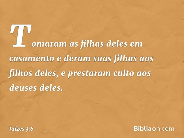 Tomaram as filhas deles em casamento e deram suas filhas aos filhos deles, e prestaram culto aos deuses deles. -- Juízes 3:6