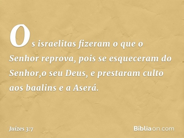 Os israelitas fizeram o que o Senhor reprova, pois se esqueceram do Senhor,o seu Deus, e prestaram culto aos baalins e a Aserá. -- Juízes 3:7