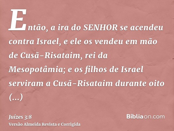 Então, a ira do SENHOR se acendeu contra Israel, e ele os vendeu em mão de Cusã-Risataim, rei da Mesopotâmia; e os filhos de Israel serviram a Cusã-Risataim dur