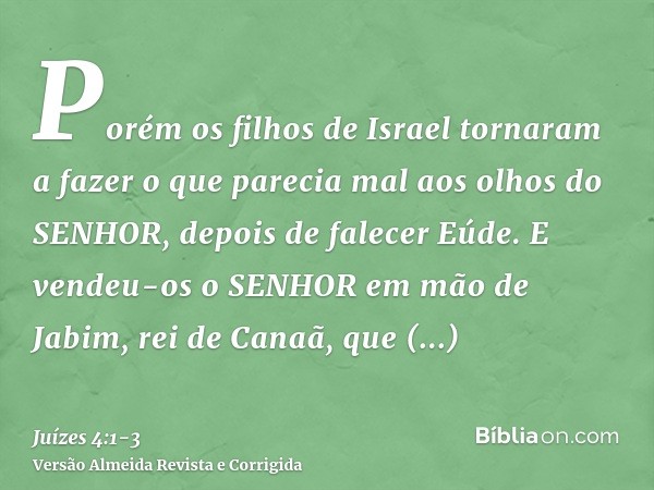 Porém os filhos de Israel tornaram a fazer o que parecia mal aos olhos do SENHOR, depois de falecer Eúde.E vendeu-os o SENHOR em mão de Jabim, rei de Canaã, que
