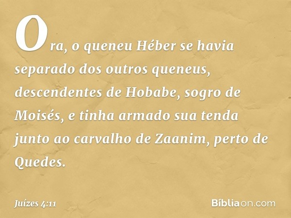 Ora, o queneu Héber se havia separado dos outros queneus, descendentes de Hobabe, sogro de Moisés, e tinha armado sua tenda junto ao carvalho de Zaanim, perto d