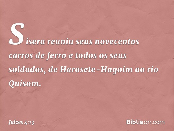 Sísera reuniu seus novecentos carros de ferro e todos os seus soldados, de Harosete-Hagoim ao rio Quisom. -- Juízes 4:13