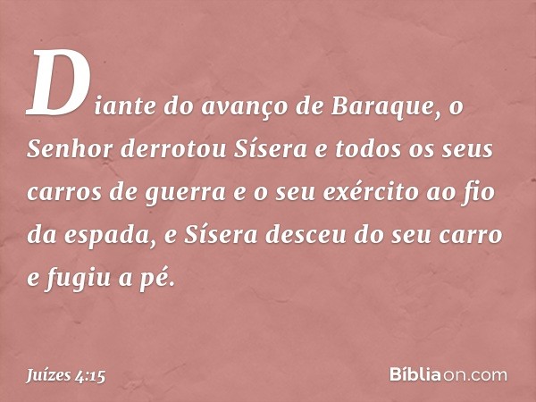 Diante do avanço de Baraque, o Senhor derrotou Sísera e todos os seus carros de guerra e o seu exército ao fio da espada, e Sísera desceu do seu carro e fugiu a