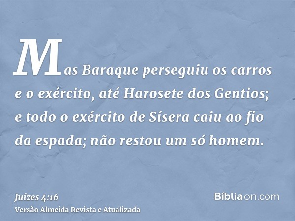 Mas Baraque perseguiu os carros e o exército, até Harosete dos Gentios; e todo o exército de Sísera caiu ao fio da espada; não restou um só homem.