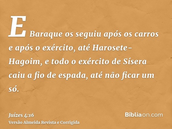 E Baraque os seguiu após os carros e após o exército, até Harosete-Hagoim, e todo o exército de Sísera caiu a fio de espada, até não ficar um só.