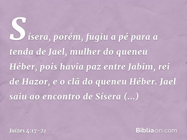 Sísera, porém, fugiu a pé para a tenda de Jael, mulher do queneu Héber, pois havia paz entre Jabim, rei de Hazor, e o clã do queneu Héber. Jael saiu ao encontro