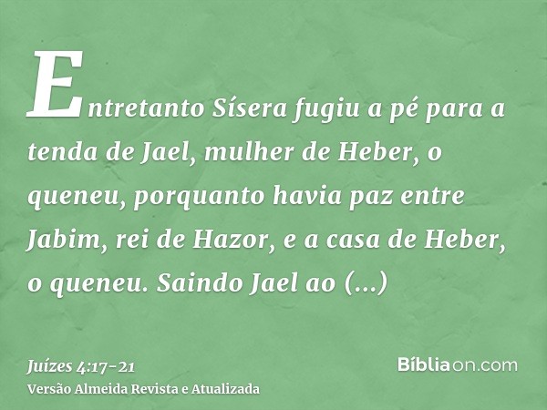 Entretanto Sísera fugiu a pé para a tenda de Jael, mulher de Heber, o queneu, porquanto havia paz entre Jabim, rei de Hazor, e a casa de Heber, o queneu.Saindo 