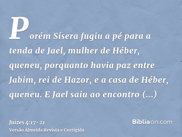 Porém Sísera fugiu a pé para a tenda de Jael, mulher de Héber, queneu, porquanto havia paz entre Jabim, rei de Hazor, e a casa de Héber, queneu.E Jael saiu ao e