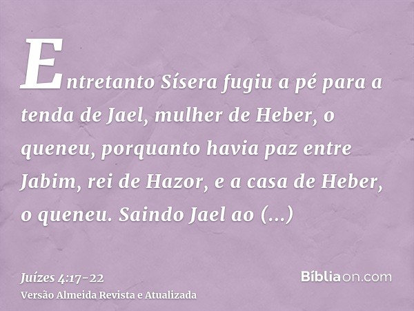 Entretanto Sísera fugiu a pé para a tenda de Jael, mulher de Heber, o queneu, porquanto havia paz entre Jabim, rei de Hazor, e a casa de Heber, o queneu.Saindo 