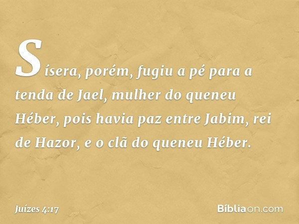 Sísera, porém, fugiu a pé para a tenda de Jael, mulher do queneu Héber, pois havia paz entre Jabim, rei de Hazor, e o clã do queneu Héber. -- Juízes 4:17