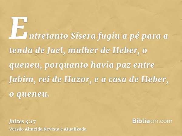 Entretanto Sísera fugiu a pé para a tenda de Jael, mulher de Heber, o queneu, porquanto havia paz entre Jabim, rei de Hazor, e a casa de Heber, o queneu.