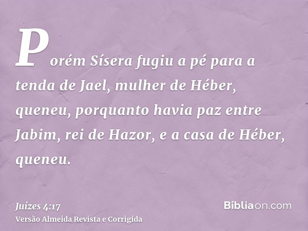 Porém Sísera fugiu a pé para a tenda de Jael, mulher de Héber, queneu, porquanto havia paz entre Jabim, rei de Hazor, e a casa de Héber, queneu.