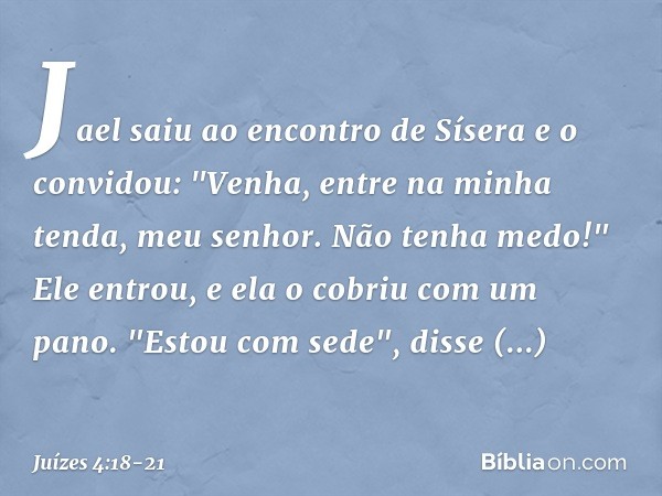 Jael saiu ao encontro de Sísera e o convidou: "Venha, entre na minha tenda, meu senhor. Não tenha medo!" Ele entrou, e ela o cobriu com um pano. "Estou com sede