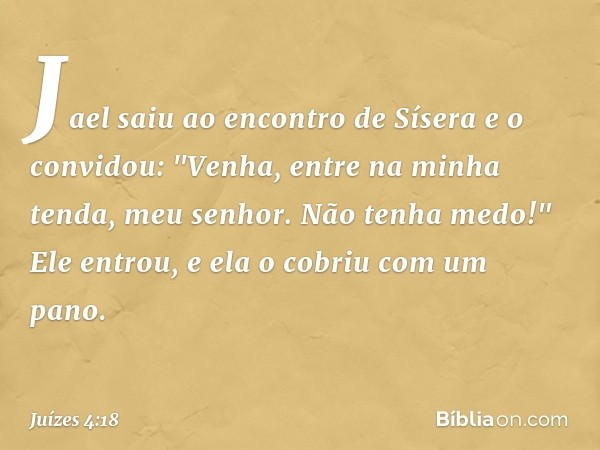 Jael saiu ao encontro de Sísera e o convidou: "Venha, entre na minha tenda, meu senhor. Não tenha medo!" Ele entrou, e ela o cobriu com um pano. -- Juízes 4:18