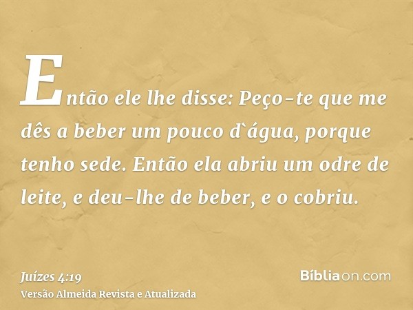 Então ele lhe disse: Peço-te que me dês a beber um pouco d`água, porque tenho sede. Então ela abriu um odre de leite, e deu-lhe de beber, e o cobriu.