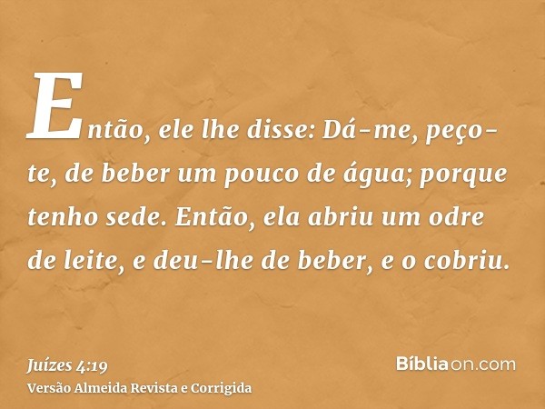 Então, ele lhe disse: Dá-me, peço-te, de beber um pouco de água; porque tenho sede. Então, ela abriu um odre de leite, e deu-lhe de beber, e o cobriu.