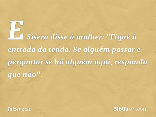 E Sísera disse à mulher: "Fique à entrada da tenda. Se alguém passar e perguntar se há alguém aqui, responda que não". -- Juízes 4:20