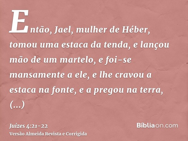 Então, Jael, mulher de Héber, tomou uma estaca da tenda, e lançou mão de um martelo, e foi-se mansamente a ele, e lhe cravou a estaca na fonte, e a pregou na te