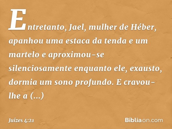 Entretanto, Jael, mulher de Héber, apanhou uma estaca da tenda e um martelo e aproximou-se silenciosamente enquanto ele, exausto, dormia um sono profundo. E cra